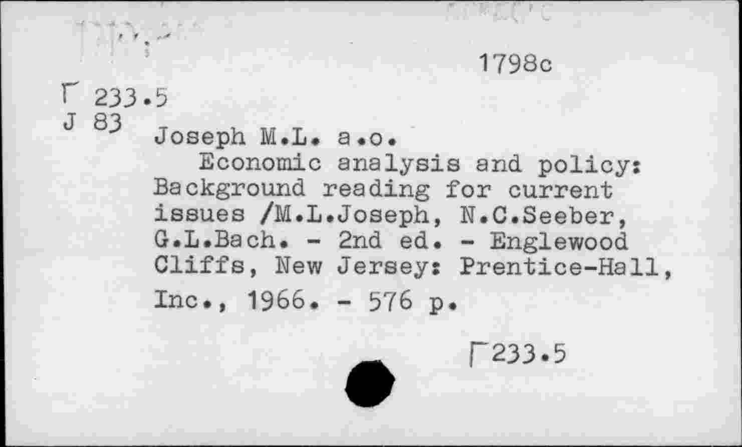 ﻿1798c
f 233 J 83
5
Joseph M.L. a.o.
Economic analysis and. policy: Background reading for current issues /M.L.Joseph, N.C.Seeber, G.L.Bach. - 2nd ed. - Englewood Cliffs, New Jersey: Prentice-Hall, Inc., 1966. - 576 p.
P233.5